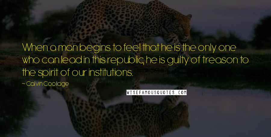 Calvin Coolidge Quotes: When a man begins to feel that he is the only one who can lead in this republic, he is guilty of treason to the spirit of our institutions.