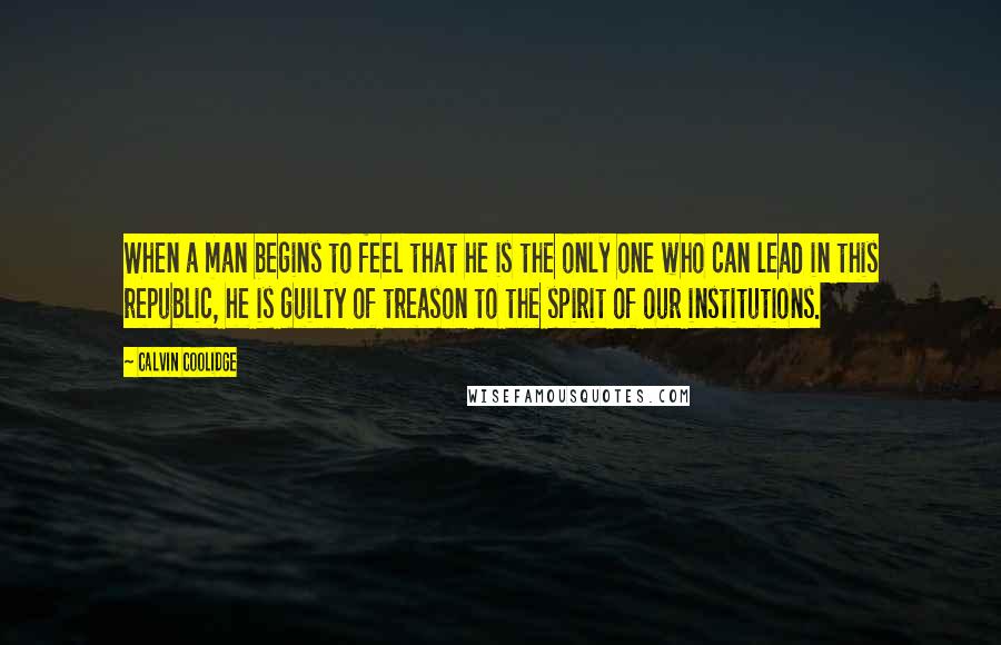 Calvin Coolidge Quotes: When a man begins to feel that he is the only one who can lead in this republic, he is guilty of treason to the spirit of our institutions.