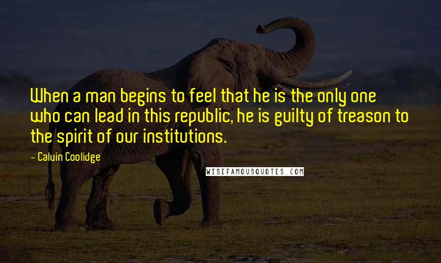 Calvin Coolidge Quotes: When a man begins to feel that he is the only one who can lead in this republic, he is guilty of treason to the spirit of our institutions.