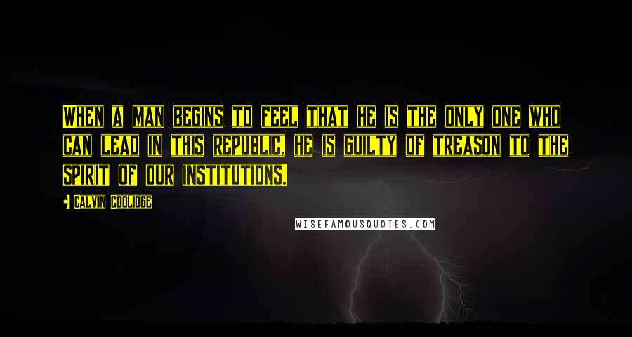 Calvin Coolidge Quotes: When a man begins to feel that he is the only one who can lead in this republic, he is guilty of treason to the spirit of our institutions.