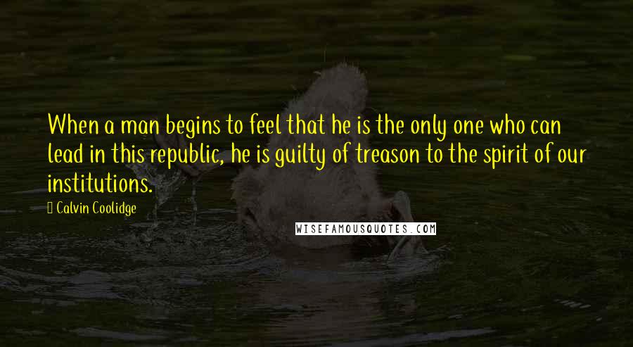 Calvin Coolidge Quotes: When a man begins to feel that he is the only one who can lead in this republic, he is guilty of treason to the spirit of our institutions.