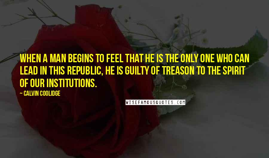 Calvin Coolidge Quotes: When a man begins to feel that he is the only one who can lead in this republic, he is guilty of treason to the spirit of our institutions.