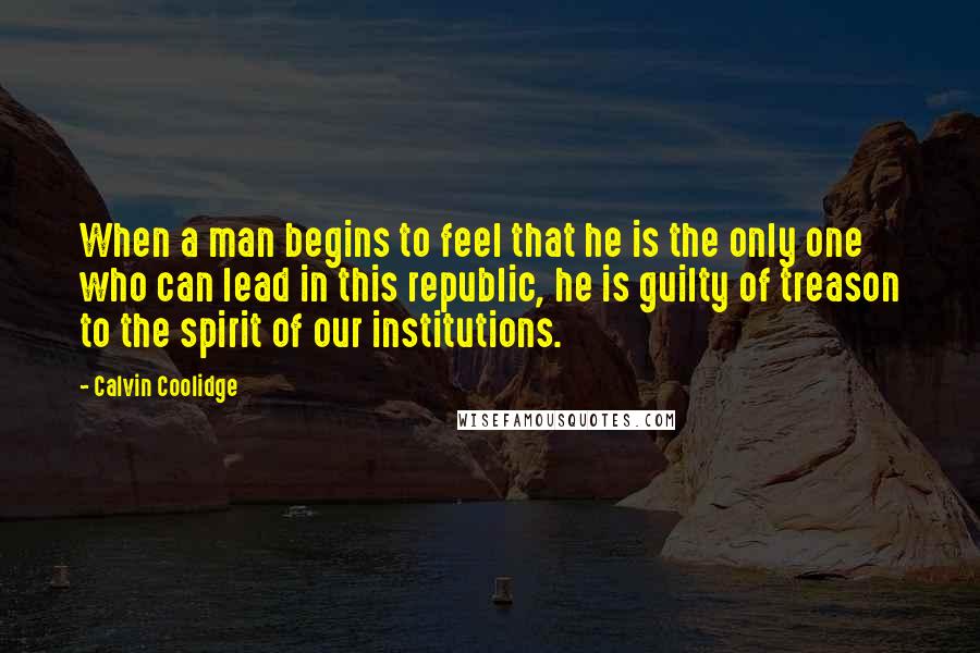 Calvin Coolidge Quotes: When a man begins to feel that he is the only one who can lead in this republic, he is guilty of treason to the spirit of our institutions.