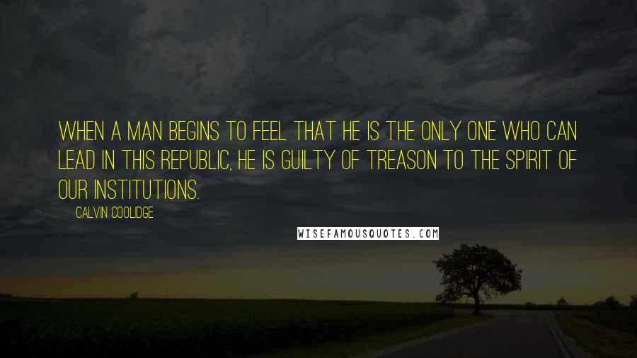 Calvin Coolidge Quotes: When a man begins to feel that he is the only one who can lead in this republic, he is guilty of treason to the spirit of our institutions.