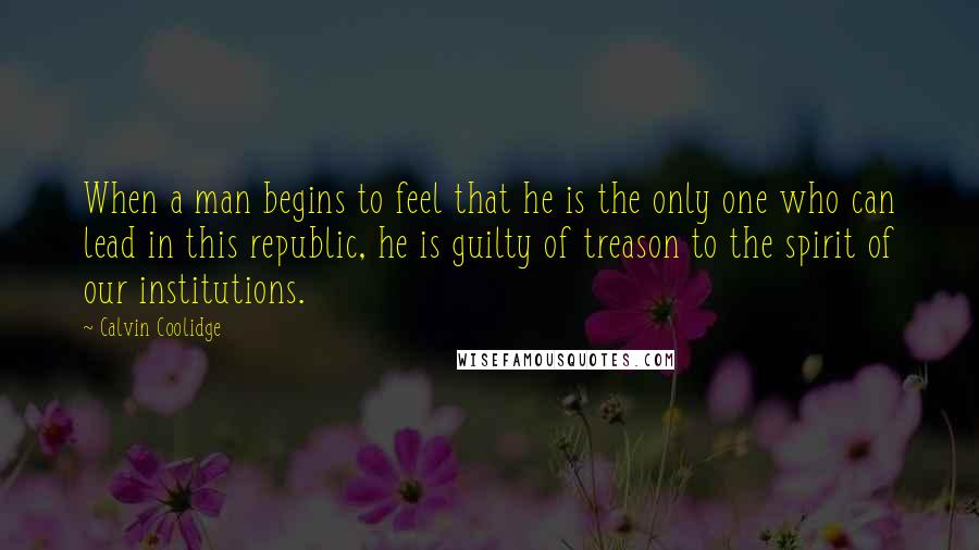 Calvin Coolidge Quotes: When a man begins to feel that he is the only one who can lead in this republic, he is guilty of treason to the spirit of our institutions.