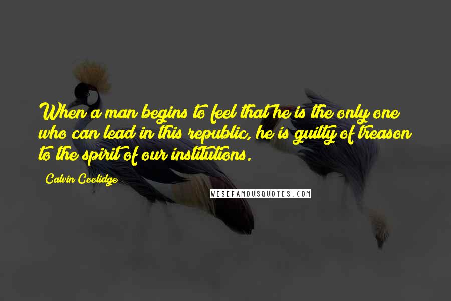 Calvin Coolidge Quotes: When a man begins to feel that he is the only one who can lead in this republic, he is guilty of treason to the spirit of our institutions.