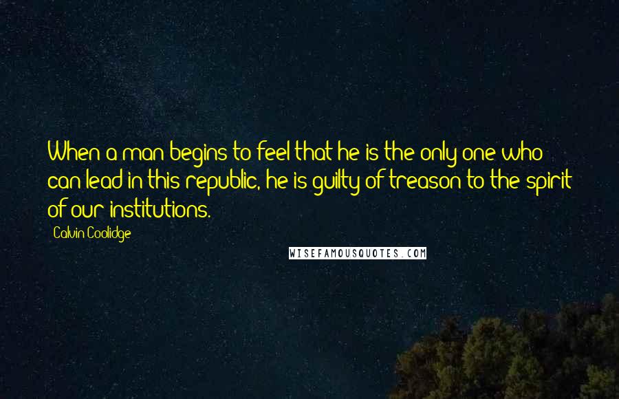 Calvin Coolidge Quotes: When a man begins to feel that he is the only one who can lead in this republic, he is guilty of treason to the spirit of our institutions.