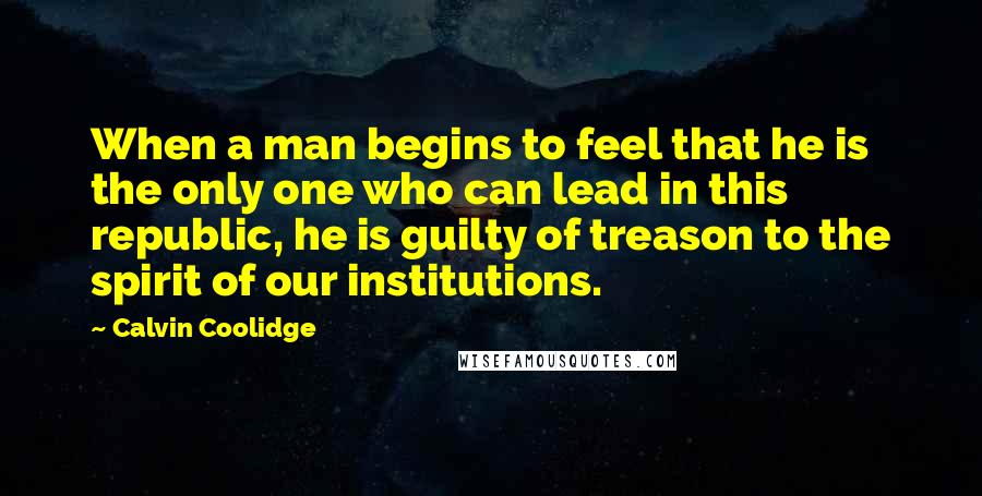 Calvin Coolidge Quotes: When a man begins to feel that he is the only one who can lead in this republic, he is guilty of treason to the spirit of our institutions.