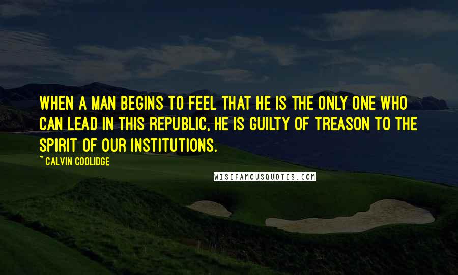 Calvin Coolidge Quotes: When a man begins to feel that he is the only one who can lead in this republic, he is guilty of treason to the spirit of our institutions.