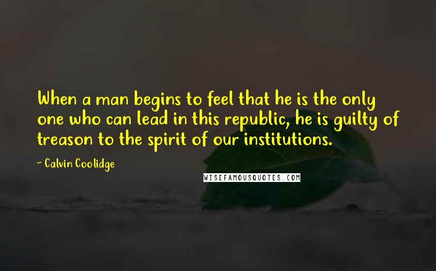 Calvin Coolidge Quotes: When a man begins to feel that he is the only one who can lead in this republic, he is guilty of treason to the spirit of our institutions.