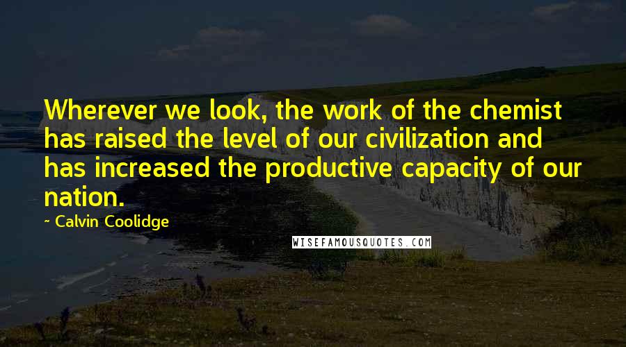 Calvin Coolidge Quotes: Wherever we look, the work of the chemist has raised the level of our civilization and has increased the productive capacity of our nation.