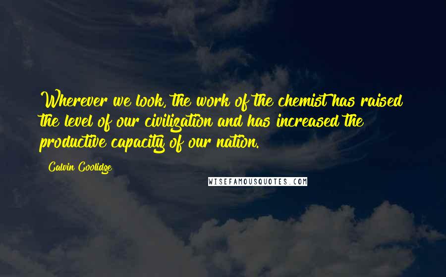 Calvin Coolidge Quotes: Wherever we look, the work of the chemist has raised the level of our civilization and has increased the productive capacity of our nation.