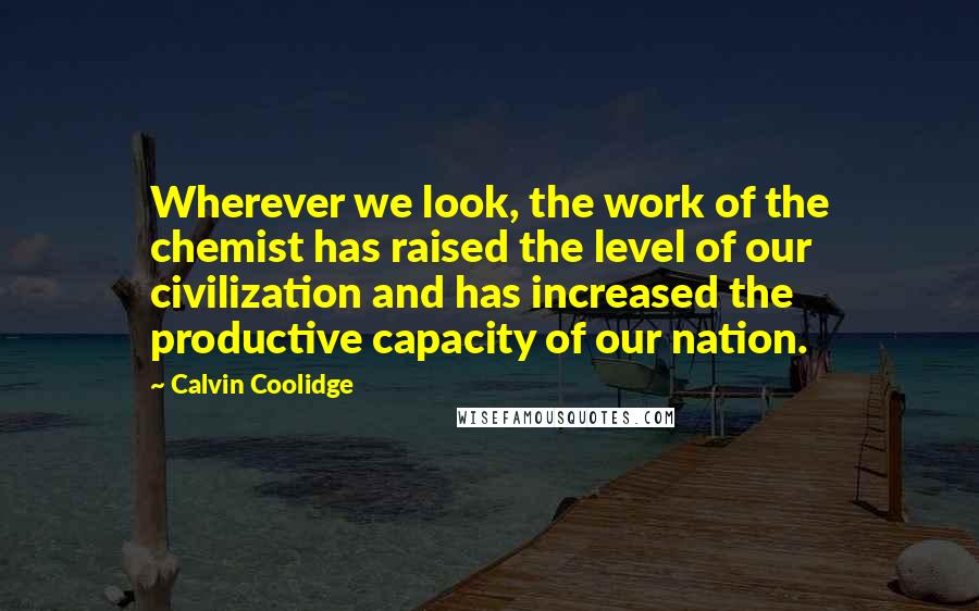 Calvin Coolidge Quotes: Wherever we look, the work of the chemist has raised the level of our civilization and has increased the productive capacity of our nation.