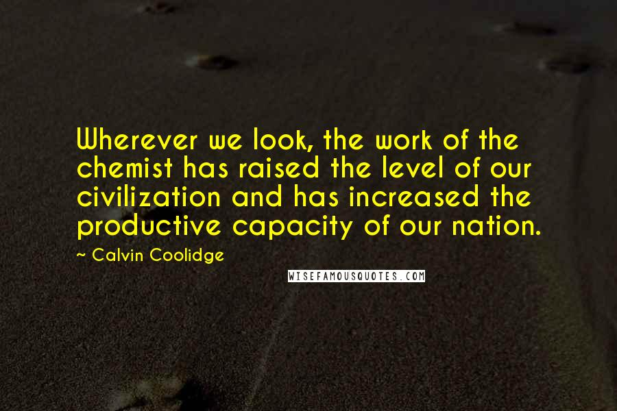 Calvin Coolidge Quotes: Wherever we look, the work of the chemist has raised the level of our civilization and has increased the productive capacity of our nation.