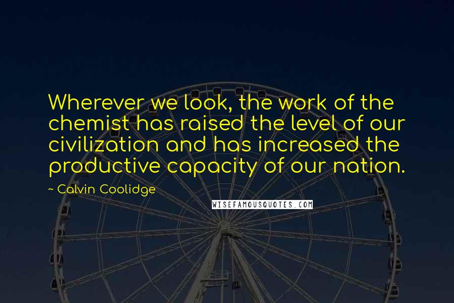 Calvin Coolidge Quotes: Wherever we look, the work of the chemist has raised the level of our civilization and has increased the productive capacity of our nation.