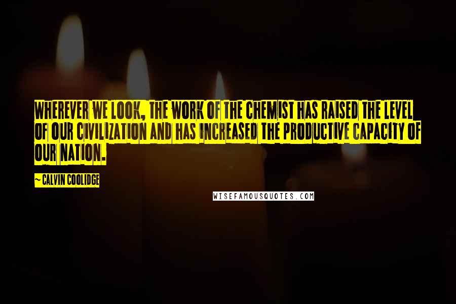 Calvin Coolidge Quotes: Wherever we look, the work of the chemist has raised the level of our civilization and has increased the productive capacity of our nation.