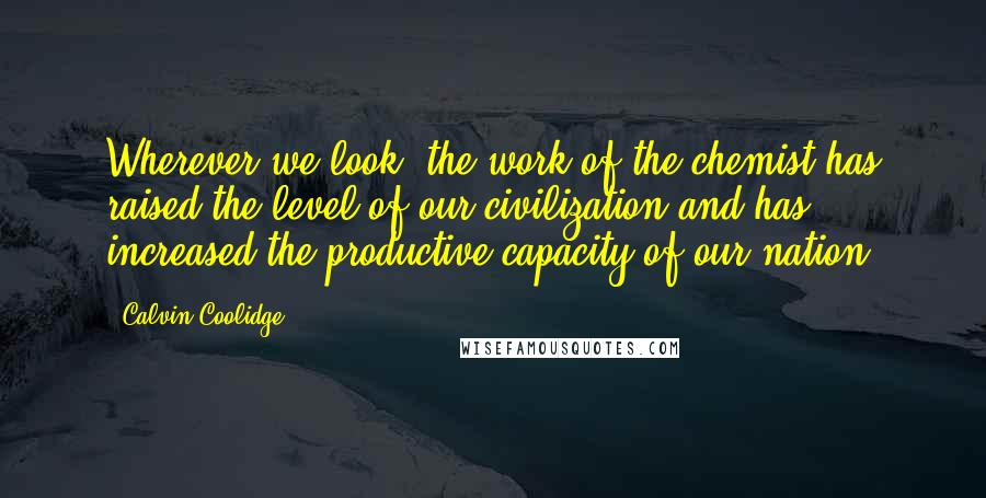 Calvin Coolidge Quotes: Wherever we look, the work of the chemist has raised the level of our civilization and has increased the productive capacity of our nation.