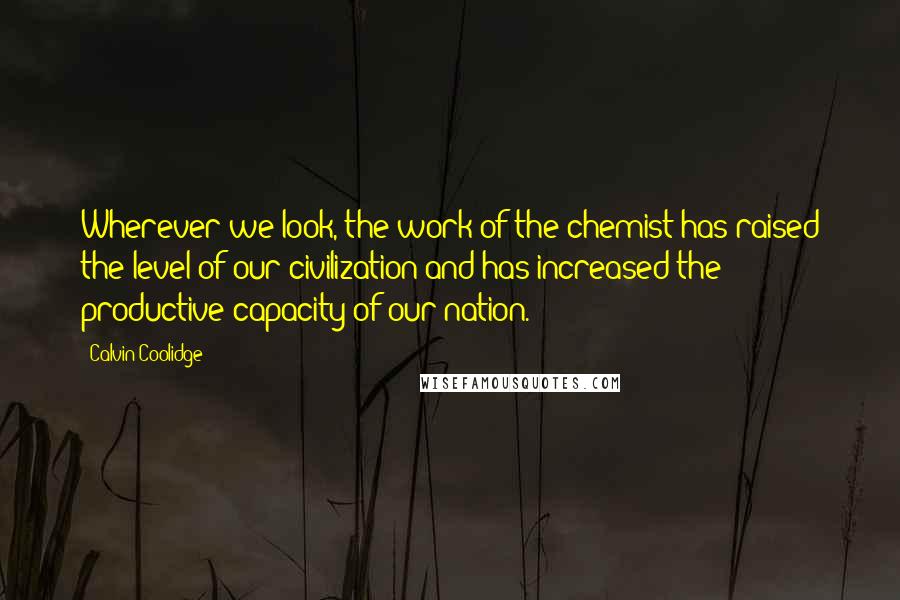 Calvin Coolidge Quotes: Wherever we look, the work of the chemist has raised the level of our civilization and has increased the productive capacity of our nation.
