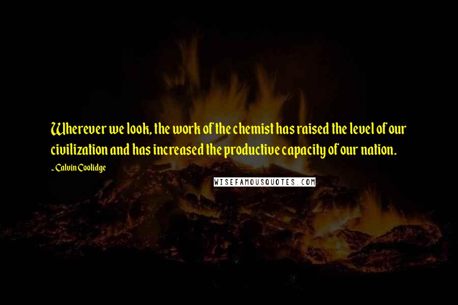 Calvin Coolidge Quotes: Wherever we look, the work of the chemist has raised the level of our civilization and has increased the productive capacity of our nation.