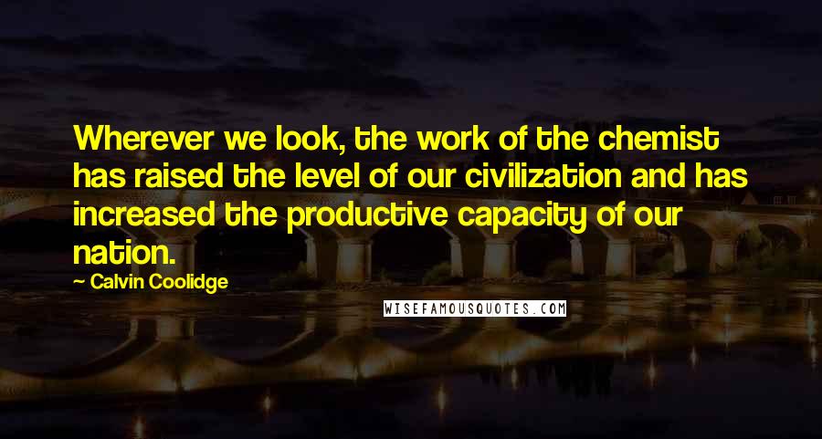 Calvin Coolidge Quotes: Wherever we look, the work of the chemist has raised the level of our civilization and has increased the productive capacity of our nation.