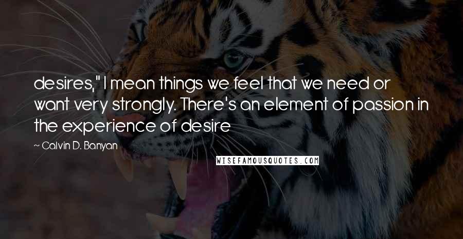Calvin D. Banyan Quotes: desires," I mean things we feel that we need or want very strongly. There's an element of passion in the experience of desire