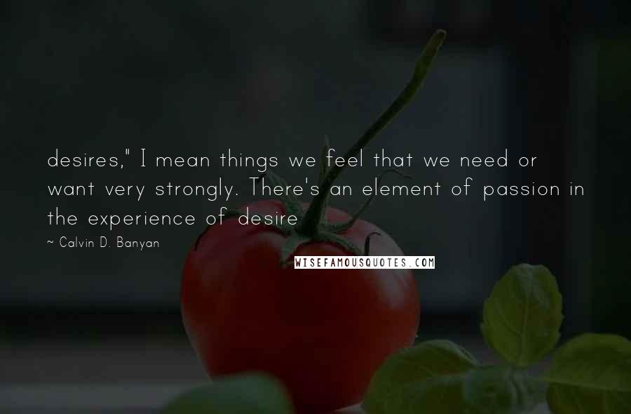 Calvin D. Banyan Quotes: desires," I mean things we feel that we need or want very strongly. There's an element of passion in the experience of desire