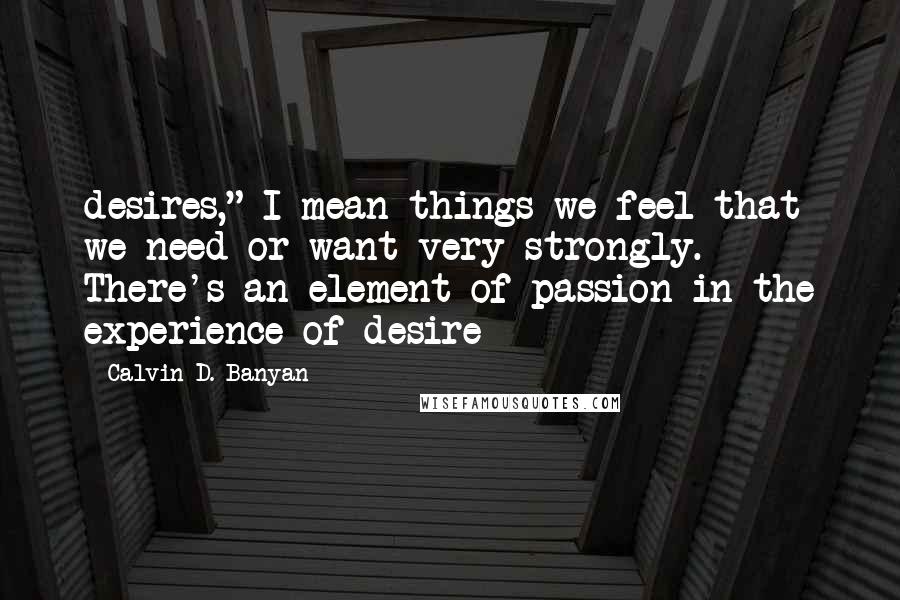 Calvin D. Banyan Quotes: desires," I mean things we feel that we need or want very strongly. There's an element of passion in the experience of desire