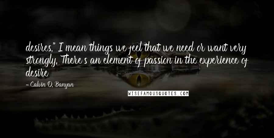 Calvin D. Banyan Quotes: desires," I mean things we feel that we need or want very strongly. There's an element of passion in the experience of desire