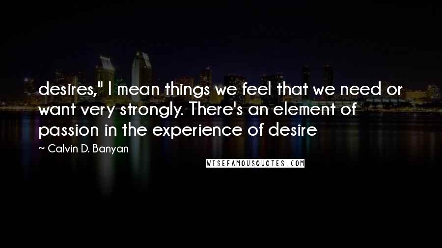 Calvin D. Banyan Quotes: desires," I mean things we feel that we need or want very strongly. There's an element of passion in the experience of desire