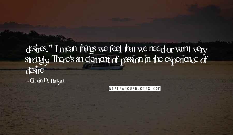 Calvin D. Banyan Quotes: desires," I mean things we feel that we need or want very strongly. There's an element of passion in the experience of desire