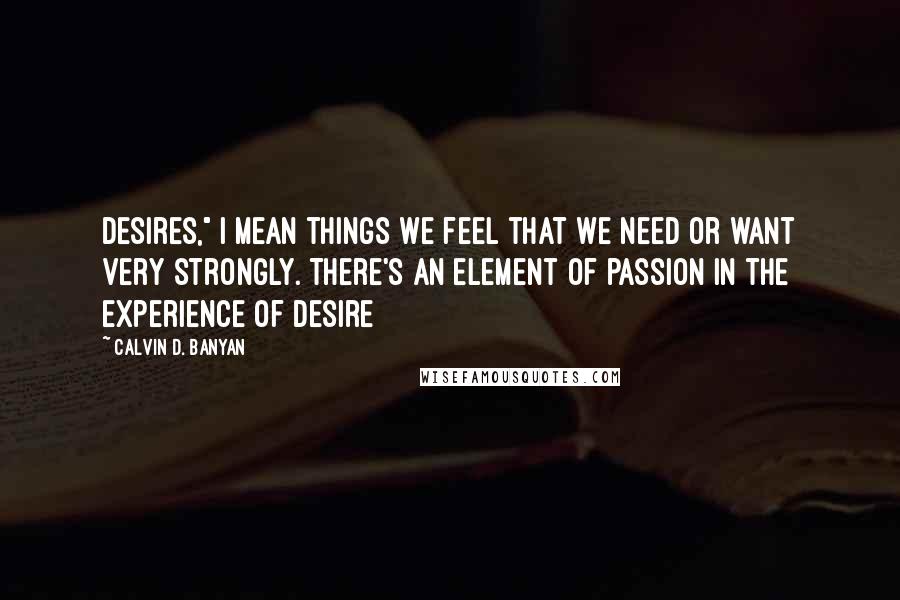 Calvin D. Banyan Quotes: desires," I mean things we feel that we need or want very strongly. There's an element of passion in the experience of desire