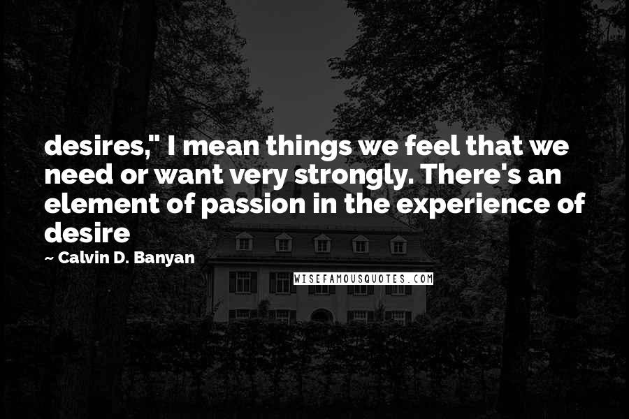 Calvin D. Banyan Quotes: desires," I mean things we feel that we need or want very strongly. There's an element of passion in the experience of desire