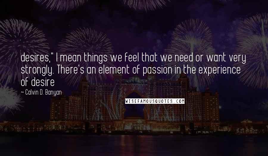 Calvin D. Banyan Quotes: desires," I mean things we feel that we need or want very strongly. There's an element of passion in the experience of desire