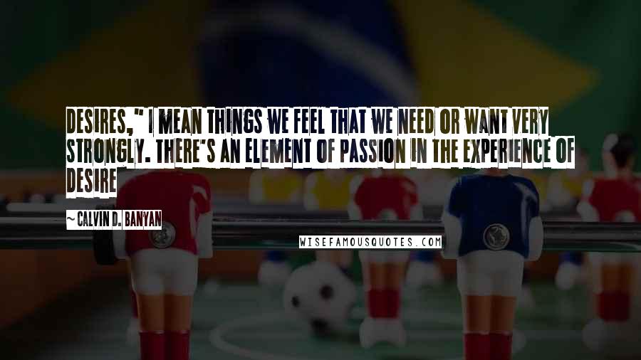 Calvin D. Banyan Quotes: desires," I mean things we feel that we need or want very strongly. There's an element of passion in the experience of desire