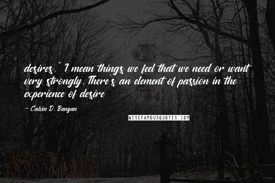 Calvin D. Banyan Quotes: desires," I mean things we feel that we need or want very strongly. There's an element of passion in the experience of desire