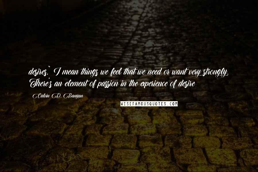 Calvin D. Banyan Quotes: desires," I mean things we feel that we need or want very strongly. There's an element of passion in the experience of desire