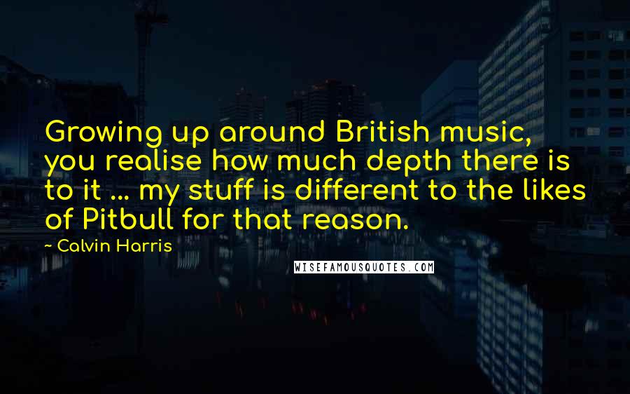 Calvin Harris Quotes: Growing up around British music, you realise how much depth there is to it ... my stuff is different to the likes of Pitbull for that reason.