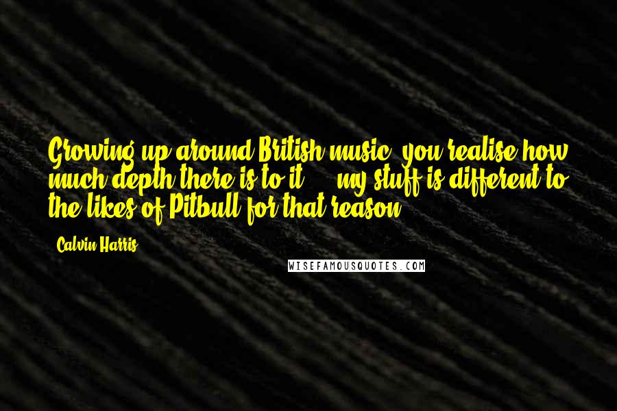 Calvin Harris Quotes: Growing up around British music, you realise how much depth there is to it ... my stuff is different to the likes of Pitbull for that reason.