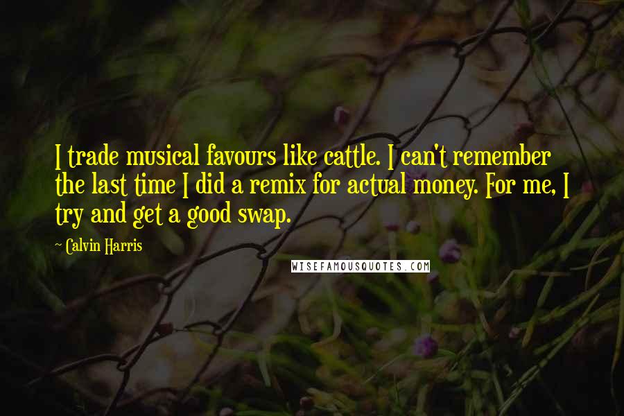 Calvin Harris Quotes: I trade musical favours like cattle. I can't remember the last time I did a remix for actual money. For me, I try and get a good swap.