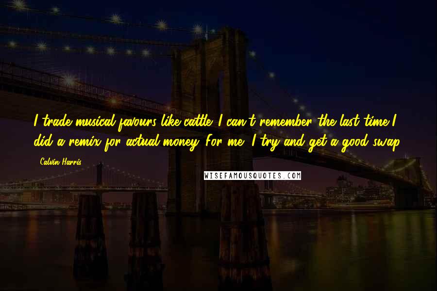 Calvin Harris Quotes: I trade musical favours like cattle. I can't remember the last time I did a remix for actual money. For me, I try and get a good swap.