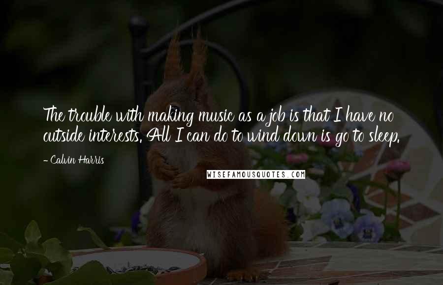 Calvin Harris Quotes: The trouble with making music as a job is that I have no outside interests. All I can do to wind down is go to sleep.