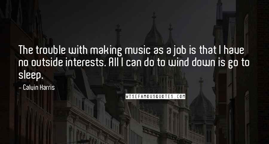 Calvin Harris Quotes: The trouble with making music as a job is that I have no outside interests. All I can do to wind down is go to sleep.