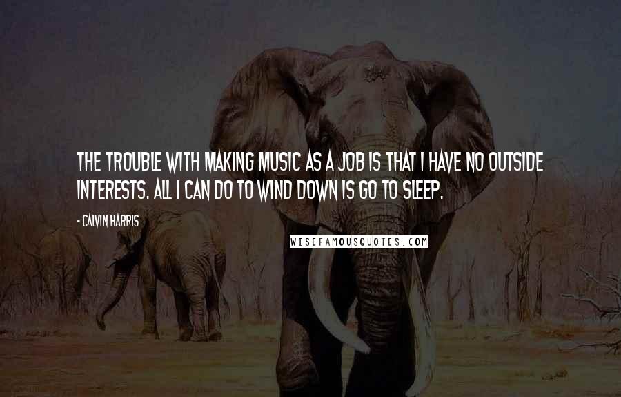 Calvin Harris Quotes: The trouble with making music as a job is that I have no outside interests. All I can do to wind down is go to sleep.