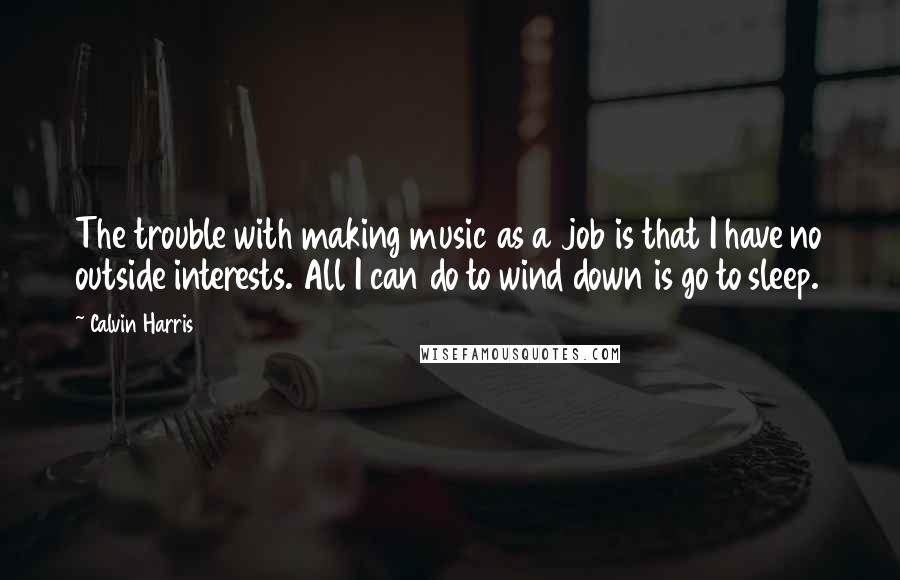 Calvin Harris Quotes: The trouble with making music as a job is that I have no outside interests. All I can do to wind down is go to sleep.