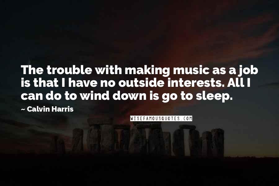 Calvin Harris Quotes: The trouble with making music as a job is that I have no outside interests. All I can do to wind down is go to sleep.