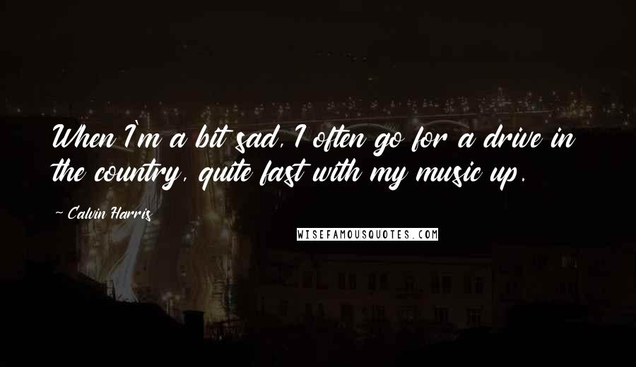 Calvin Harris Quotes: When I'm a bit sad, I often go for a drive in the country, quite fast with my music up.