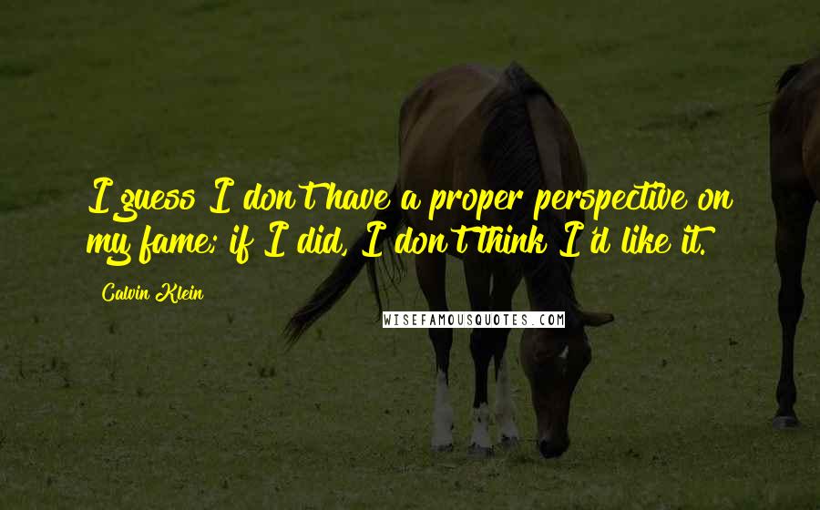 Calvin Klein Quotes: I guess I don't have a proper perspective on my fame; if I did, I don't think I'd like it.