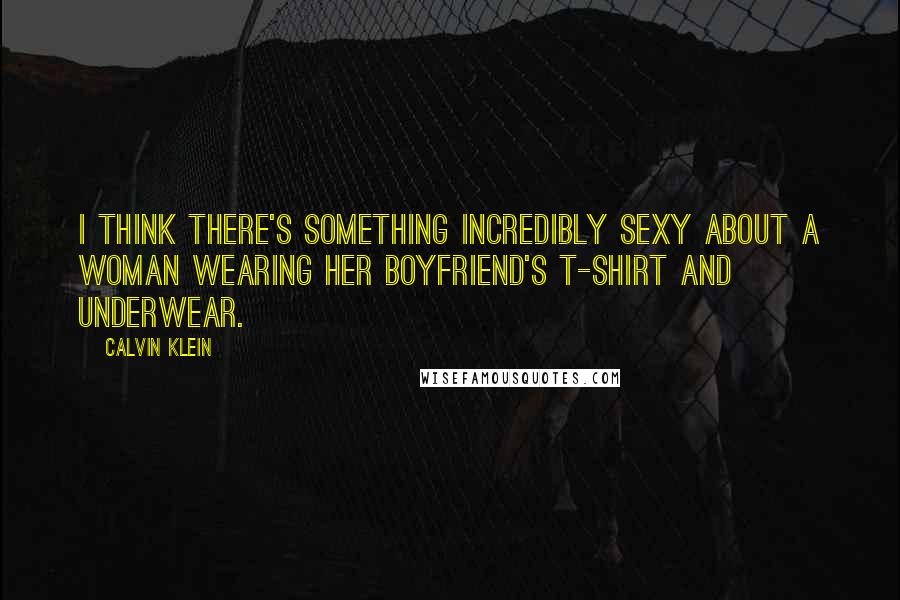 Calvin Klein Quotes: I think there's something incredibly sexy about a woman wearing her boyfriend's T-shirt and underwear.