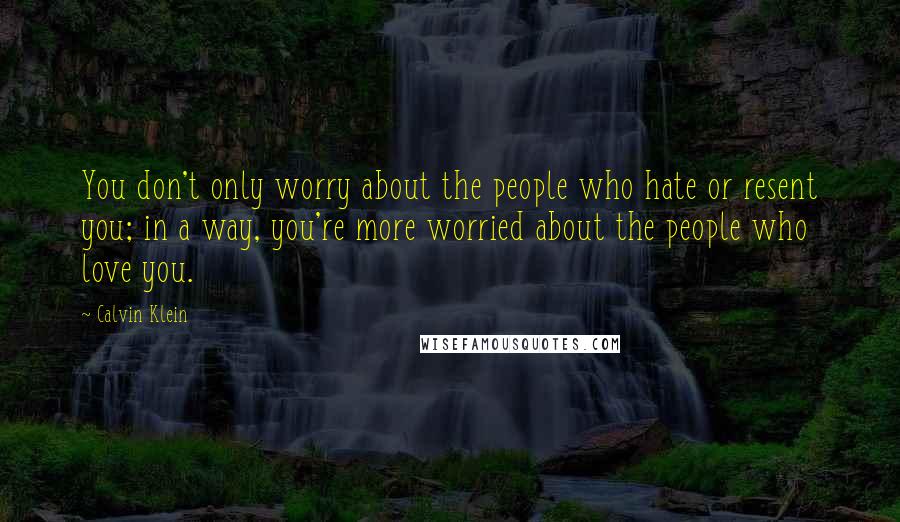 Calvin Klein Quotes: You don't only worry about the people who hate or resent you; in a way, you're more worried about the people who love you.
