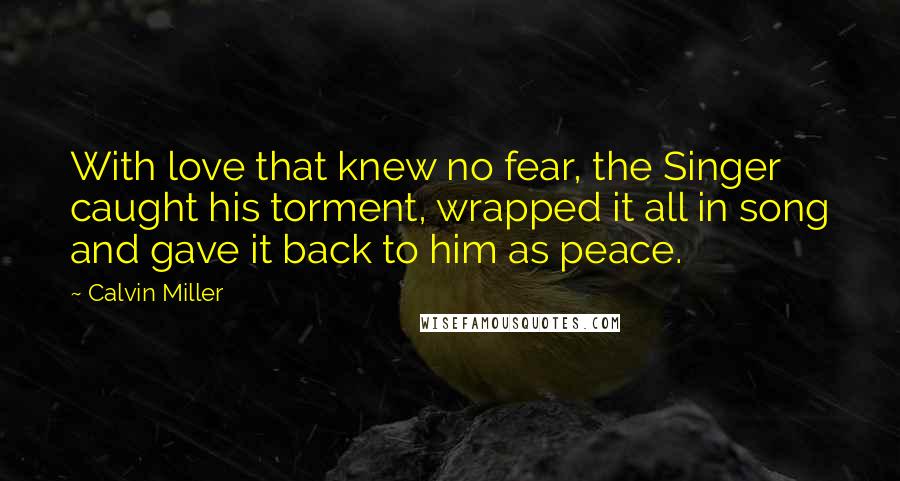 Calvin Miller Quotes: With love that knew no fear, the Singer caught his torment, wrapped it all in song and gave it back to him as peace.